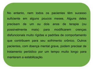 No entanto, nem todos os pacientes têm sucesso
suficiente em alguns poucos meses. Alguns deles
precisam de um ou dois anos de terapia (ou
possivelmente mais) para modificarem crenças
disfuncionais muito rígidas e padrões de comportamento
que contribuem para seu sofrimento crônico. Outros
pacientes, com doença mental grave, podem precisar de
tratamento periódico por um tempo muito longo para
manterem a estabilização.
 