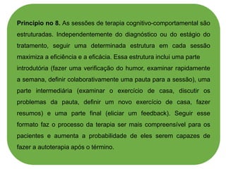 Princípio no 8. As sessões de terapia cognitivo-comportamental são
estruturadas. Independentemente do diagnóstico ou do estágio do
tratamento, seguir uma determinada estrutura em cada sessão
maximiza a eficiência e a eficácia. Essa estrutura inclui uma parte
introdutória (fazer uma verificação do humor, examinar rapidamente
a semana, definir colaborativamente uma pauta para a sessão), uma
parte intermediária (examinar o exercício de casa, discutir os
problemas da pauta, definir um novo exercício de casa, fazer
resumos) e uma parte final (eliciar um feedback). Seguir esse
formato faz o processo da terapia ser mais compreensível para os
pacientes e aumenta a probabilidade de eles serem capazes de
fazer a autoterapia após o término.
 