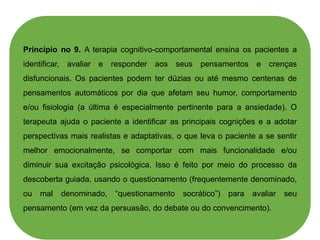 Princípio no 9. A terapia cognitivo-comportamental ensina os pacientes a
identificar, avaliar e responder aos seus pensamentos e crenças
disfuncionais. Os pacientes podem ter dúzias ou até mesmo centenas de
pensamentos automáticos por dia que afetam seu humor, comportamento
e/ou fisiologia (a última é especialmente pertinente para a ansiedade). O
terapeuta ajuda o paciente a identificar as principais cognições e a adotar
perspectivas mais realistas e adaptativas, o que leva o paciente a se sentir
melhor emocionalmente, se comportar com mais funcionalidade e/ou
diminuir sua excitação psicológica. Isso é feito por meio do processo da
descoberta guiada, usando o questionamento (frequentemente denominado,
ou mal denominado, “questionamento socrático”) para avaliar seu
pensamento (em vez da persuasão, do debate ou do convencimento).
 
