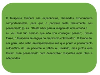 O terapeuta também cria experiências, chamadas experimentos
comportamentais, para que o paciente teste diretamente seu
pensamento (p. ex., “Basta olhar para a imagem de uma aranha e
eu vou ficar tão ansioso que não vou conseguir pensar”). Dessa
forma, o terapeuta se engaja no empirismo colaborativo. O terapeuta,
em geral, não sabe antecipadamente até que ponto o pensamento
automático de um paciente é válido ou inválido, mas juntos eles
testam esse pensamento para desenvolver respostas mais úteis e
adequadas.
 