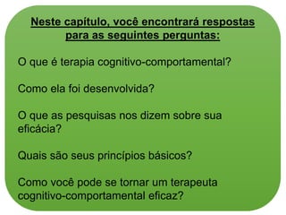 Neste capítulo, você encontrará respostas
para as seguintes perguntas:
O que é terapia cognitivo-comportamental?
Como ela foi desenvolvida?
O que as pesquisas nos dizem sobre sua
eficácia?
Quais são seus princípios básicos?
Como você pode se tornar um terapeuta
cognitivo-comportamental eficaz?
 