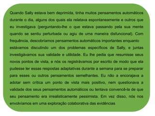 Quando Sally estava bem deprimida, tinha muitos pensamentos automáticos
durante o dia, alguns dos quais ela relatava espontaneamente e outros que
eu investigava (perguntando-lhe o que estava passando pela sua mente
quando se sentiu perturbada ou agiu de uma maneira disfuncional). Com
frequência, descobríamos pensamentos automáticos importantes enquanto
estávamos discutindo um dos problemas específicos de Sally, e juntas
investigávamos sua validade e utilidade. Eu lhe pedia que resumisse seus
novos pontos de vista, e nós os registrávamos por escrito de modo que ela
pudesse ler essas respostas adaptativas durante a semana para se preparar
para esses ou outros pensamentos semelhantes. Eu não a encorajava a
adotar sem crítica um ponto de vista mais positivo, nem questionava a
validade dos seus pensamentos automáticos ou tentava convencê-la de que
seu pensamento era irrealisticamente pessimista. Em vez disso, nós nos
envolvíamos em uma exploração colaborativa das evidências
 