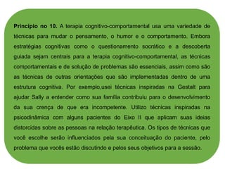 Princípio no 10. A terapia cognitivo-comportamental usa uma variedade de
técnicas para mudar o pensamento, o humor e o comportamento. Embora
estratégias cognitivas como o questionamento socrático e a descoberta
guiada sejam centrais para a terapia cognitivo-comportamental, as técnicas
comportamentais e de solução de problemas são essenciais, assim como são
as técnicas de outras orientações que são implementadas dentro de uma
estrutura cognitiva. Por exemplo,usei técnicas inspiradas na Gestalt para
ajudar Sally a entender como sua família contribuiu para o desenvolvimento
da sua crença de que era incompetente. Utilizo técnicas inspiradas na
psicodinâmica com alguns pacientes do Eixo II que aplicam suas ideias
distorcidas sobre as pessoas na relação terapêutica. Os tipos de técnicas que
você escolhe serão influenciados pela sua conceituação do paciente, pelo
problema que vocês estão discutindo e pelos seus objetivos para a sessão.
 