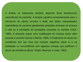 A ênfase no tratamento também depende do(s) transtorno(s)
específico(s) do paciente. A terapia cognitivo-comportamental para o
transtorno de pânico envolve o teste das falsas interpretações
catastróficas do paciente (geralmente predições errôneas de ameaça
à vida ou à sanidade) de sensações corporais ou mentais (Clark,
1989). A anorexia requer uma modificação de crenças sobre valor
pessoal e controle (Garner e Bemis, 1985). O tratamento do abuso de
substância tem seu foco nas crenças negativas sobre si e na
facilitação ou concordância com algumas crenças que justificam o
abuso de substância (Back, Wright, Newman e Liese, 1993).
 