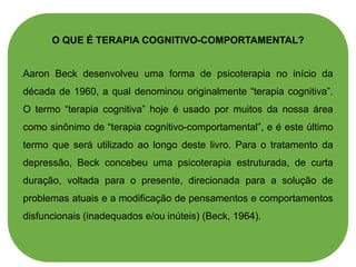 O QUE É TERAPIA COGNITIVO-COMPORTAMENTAL?
Aaron Beck desenvolveu uma forma de psicoterapia no início da
década de 1960, a qual denominou originalmente “terapia cognitiva”.
O termo “terapia cognitiva” hoje é usado por muitos da nossa área
como sinônimo de “terapia cognitivo-comportamental”, e é este último
termo que será utilizado ao longo deste livro. Para o tratamento da
depressão, Beck concebeu uma psicoterapia estruturada, de curta
duração, voltada para o presente, direcionada para a solução de
problemas atuais e a modificação de pensamentos e comportamentos
disfuncionais (inadequados e/ou inúteis) (Beck, 1964).
 