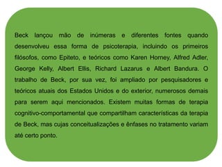 Beck lançou mão de inúmeras e diferentes fontes quando
desenvolveu essa forma de psicoterapia, incluindo os primeiros
filósofos, como Epiteto, e teóricos como Karen Horney, Alfred Adler,
George Kelly, Albert Ellis, Richard Lazarus e Albert Bandura. O
trabalho de Beck, por sua vez, foi ampliado por pesquisadores e
teóricos atuais dos Estados Unidos e do exterior, numerosos demais
para serem aqui mencionados. Existem muitas formas de terapia
cognitivo-comportamental que compartilham características da terapia
de Beck, mas cujas conceitualizações e ênfases no tratamento variam
até certo ponto.
 