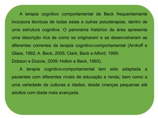 A terapia cognitivo comportamental de Beck frequentemente
incorpora técnicas de todas estas e outras psicoterapias, dentro de
uma estrutura cognitiva. O panorama histórico da área apresenta
uma descrição rica de como se originaram e se desenvolveram as
diferentes correntes da terapia cognitivo-comportamental (Arnkoff e
Glass, 1992; A. Beck, 2005; Clark, Beck e Alford, 1999;
Dobson e Dozois, 2009; Hollon e Beck, 1993).
A terapia cognitivo-comportamental tem sido adaptada a
pacientes com diferentes níveis de educação e renda, bem como a
uma variedade de culturas e idades, desde crianças pequenas até
adultos com idade mais avançada.
 