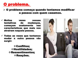 O problema começa quando tentamos modificar
a pessoa com quem casamos.
O problema.
 Muitas vezes nossas
tentativas de mudanças,
começam exatamente nas
características que mais nos
atraíram naquela pessoa.
 Todas as vezes que tentamos
mudar a outra pessoa vão
surgir:
Conflitos;
Hostilidades;
Ressentimentos;
Reações.
 