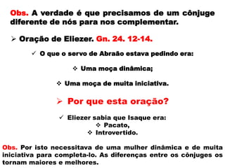 Obs. A verdade é que precisamos de um cônjuge
diferente de nós para nos complementar.
 Por que esta oração?
 Eliezer sabia que Isaque era:
 Pacato,
 Introvertido.
 Oração de Eliezer. Gn. 24. 12-14.
 O que o servo de Abraão estava pedindo era:
 Uma moça dinâmica;
 Uma moça de muita iniciativa.
Obs. Por isto necessitava de uma mulher dinâmica e de muita
iniciativa para completa-lo. As diferenças entre os cônjuges os
tornam maiores e melhores.
 