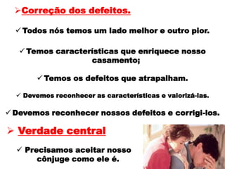  Temos características que enriquece nosso
casamento;
 Temos os defeitos que atrapalham.
 Devemos reconhecer as características e valorizá-las.
 Devemos reconhecer nossos defeitos e corrigi-los.
Correção dos defeitos.
 Todos nós temos um lado melhor e outro pior.
 Precisamos aceitar nosso
cônjuge como ele é.
 Verdade central
 