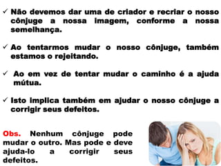  Não devemos dar uma de criador e recriar o nosso
cônjuge a nossa imagem, conforme a nossa
semelhança.
 Ao tentarmos mudar o nosso cônjuge, também
estamos o rejeitando.
 Ao em vez de tentar mudar o caminho é a ajuda
mútua.
 Isto implica também em ajudar o nosso cônjuge a
corrigir seus defeitos.
Obs. Nenhum cônjuge pode
mudar o outro. Mas pode e deve
ajuda-lo a corrigir seus
defeitos.
 