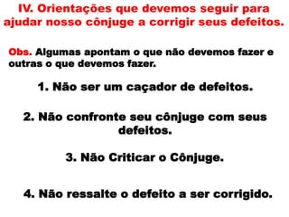 IV. Orientações que devemos seguir para
ajudar nosso cônjuge a corrigir seus defeitos.
Obs. Algumas apontam o que não devemos fazer e
outras o que devemos fazer.
1. Não ser um caçador de defeitos.
2. Não confronte seu cônjuge com seus
defeitos.
3. Não Criticar o Cônjuge.
4. Não ressalte o defeito a ser corrigido.
 
