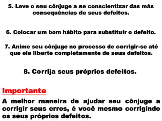 5. Leve o seu cônjuge a se conscientizar das más
consequências de seus defeitos.
6. Colocar um bom hábito para substituir o defeito.
7. Anime seu cônjuge no processo de corrigir-se até
que ele liberte completamente de seus defeitos.
8. Corrija seus próprios defeitos.
A melhor maneira de ajudar seu cônjuge a
corrigir seus erros, é você mesmo corrigindo
os seus próprios defeitos.
Importante
 