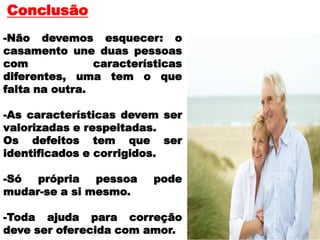 Conclusão
-Não devemos esquecer: o
casamento une duas pessoas
com características
diferentes, uma tem o que
falta na outra.
-As características devem ser
valorizadas e respeitadas.
Os defeitos tem que ser
identificados e corrigidos.
-Só própria pessoa pode
mudar-se a si mesmo.
-Toda ajuda para correção
deve ser oferecida com amor.
 