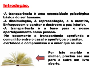 Introdução.
-A transparência é uma necessidade psicológica
básica do ser humano.
-A dissimulação, A representação, e a mentira,
Enfraquecem o caráter e destroem a paz interior.
-A transparência é a base para o nosso
aperfeiçoamento como pessoa.
-No casamento a transparência aprofunda a
comunhão entre o casal e aperfeiçoa o caráter.
-Fortalece o compromisso e o amor que os uni.
Por isto marido e
mulher, precisa ser um
para o outro um livro
aberto.
 