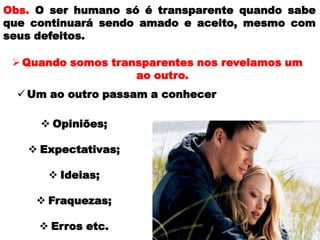  Opiniões;
 Expectativas;
 Ideias;
 Fraquezas;
 Erros etc.
Obs. O ser humano só é transparente quando sabe
que continuará sendo amado e aceito, mesmo com
seus defeitos.
Quando somos transparentes nos revelamos um
ao outro.
 Um ao outro passam a conhecer
 