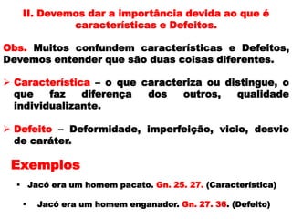 Obs. Muitos confundem características e Defeitos,
Devemos entender que são duas coisas diferentes.
II. Devemos dar a importância devida ao que é
características e Defeitos.
 Característica – o que caracteriza ou distingue, o
que faz diferença dos outros, qualidade
individualizante.
 Defeito – Deformidade, imperfeição, vicio, desvio
de caráter.
 Jacó era um homem pacato. Gn. 25. 27. (Característica)
 Jacó era um homem enganador. Gn. 27. 36. (Defeito)
Exemplos
 