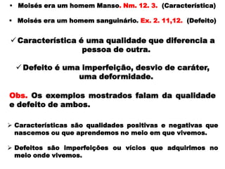  Moisés era um homem Manso. Nm. 12. 3. (Característica)
 Moisés era um homem sanguinário. Ex. 2. 11,12. (Defeito)
 Características são qualidades positivas e negativas que
nascemos ou que aprendemos no meio em que vivemos.
 Defeitos são imperfeições ou vícios que adquirimos no
meio onde vivemos.
 Característica é uma qualidade que diferencia a
pessoa de outra.
 Defeito é uma imperfeição, desvio de caráter,
uma deformidade.
Obs. Os exemplos mostrados falam da qualidade
e defeito de ambos.
 