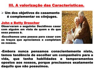 III. A valorização das Características.
John e Betty Drescher
Observaram o seguinte: Decidimos casar
com alguém em vista de quem e do que
essa pessoa é.
 Um dos objetivos do casamento
é complementar os cônjuges.
-Escolhemos uma pessoa para casar com
os traços que apreciamos e completam
os nossos.
-Embora nunca pensamos conscientemente nisto,
temos tendência de escolher um companheiro para a
vida, que tenha habilidades e temperamentos
opostos aos nossos, porque precisamos exatamente
daquilo que não possuímos.
 