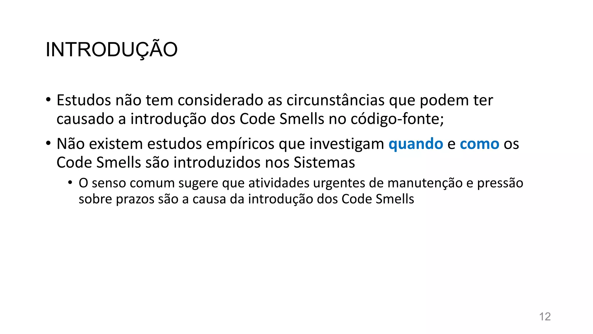 INTRODUÇÃO
• Estudos não tem considerado as circunstâncias que podem ter
causado a introdução dos Code Smells no código-fonte;
• Não existem estudos empíricos que investigam quando e como os
Code Smells são introduzidos nos Sistemas
• O senso comum sugere que atividades urgentes de manutenção e pressão
sobre prazos são a causa da introdução dos Code Smells
12
 
