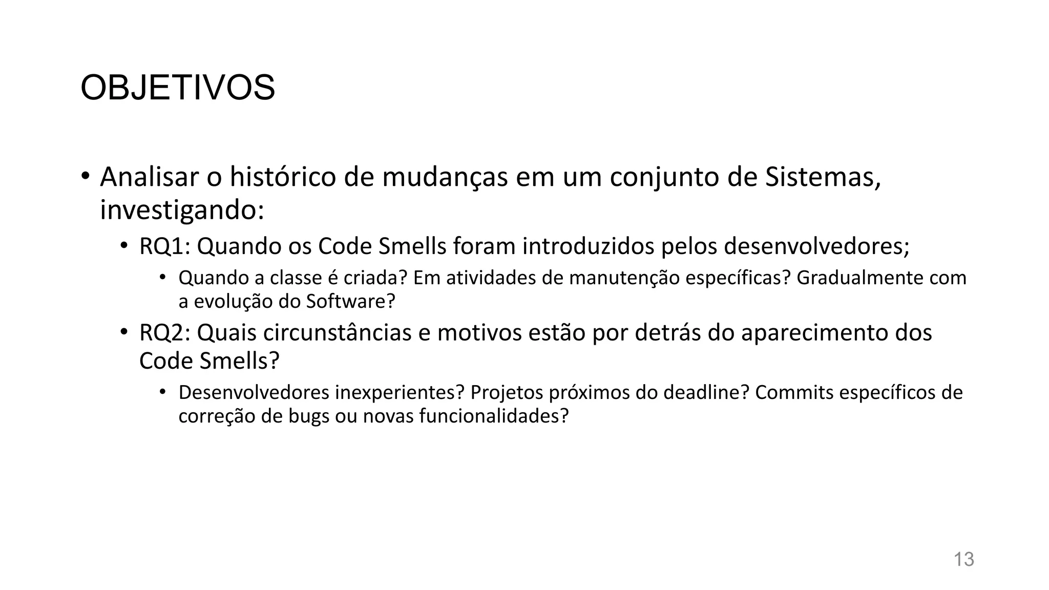 OBJETIVOS
• Analisar o histórico de mudanças em um conjunto de Sistemas,
investigando:
• RQ1: Quando os Code Smells foram introduzidos pelos desenvolvedores;
• Quando a classe é criada? Em atividades de manutenção específicas? Gradualmente com
a evolução do Software?
• RQ2: Quais circunstâncias e motivos estão por detrás do aparecimento dos
Code Smells?
• Desenvolvedores inexperientes? Projetos próximos do deadline? Commits específicos de
correção de bugs ou novas funcionalidades?
13
 
