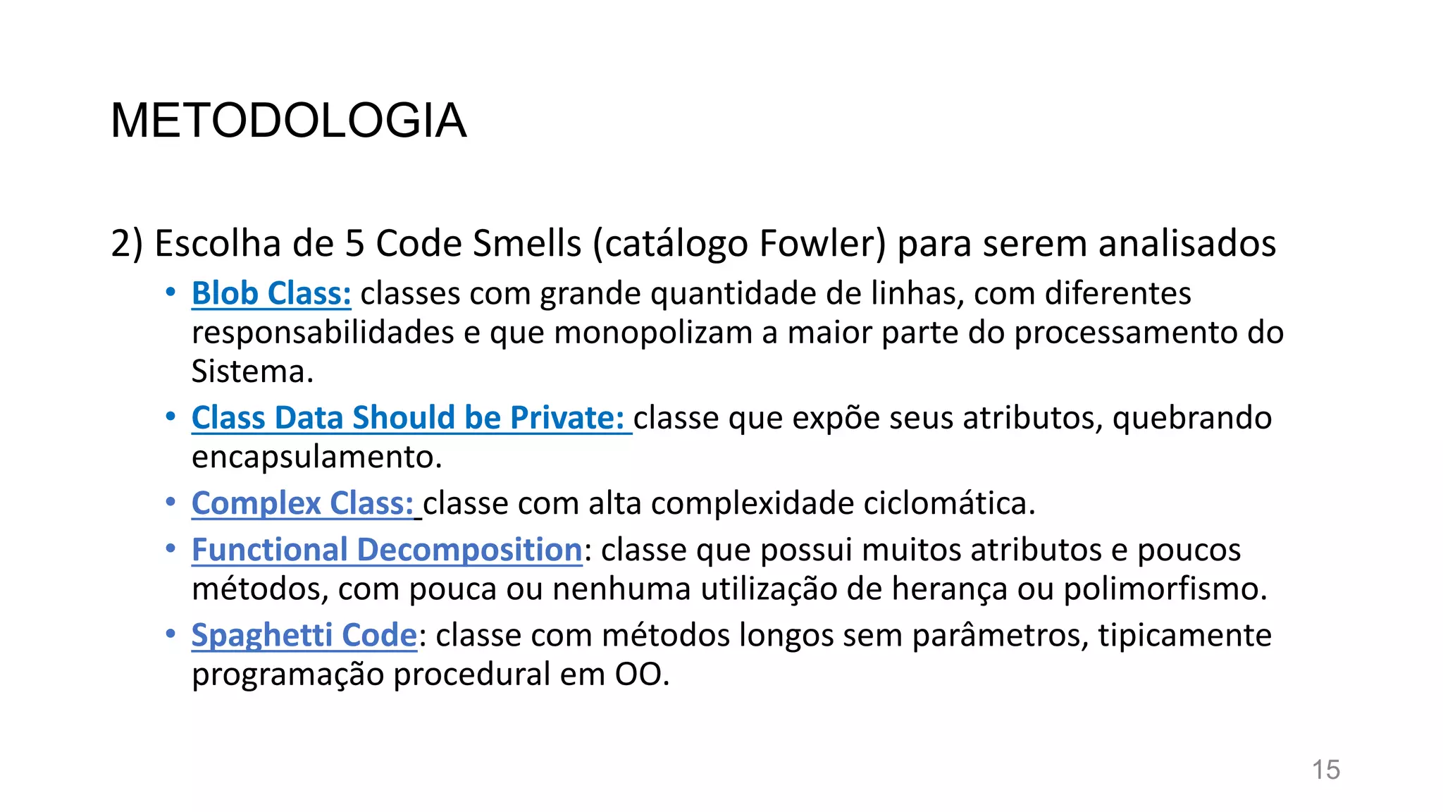 METODOLOGIA
2) Escolha de 5 Code Smells (catálogo Fowler) para serem analisados
• Blob Class: classes com grande quantidade de linhas, com diferentes
responsabilidades e que monopolizam a maior parte do processamento do
Sistema.
• Class Data Should be Private: classe que expõe seus atributos, quebrando
encapsulamento.
• Complex Class: classe com alta complexidade ciclomática.
• Functional Decomposition: classe que possui muitos atributos e poucos
métodos, com pouca ou nenhuma utilização de herança ou polimorfismo.
• Spaghetti Code: classe com métodos longos sem parâmetros, tipicamente
programação procedural em OO.
15
 