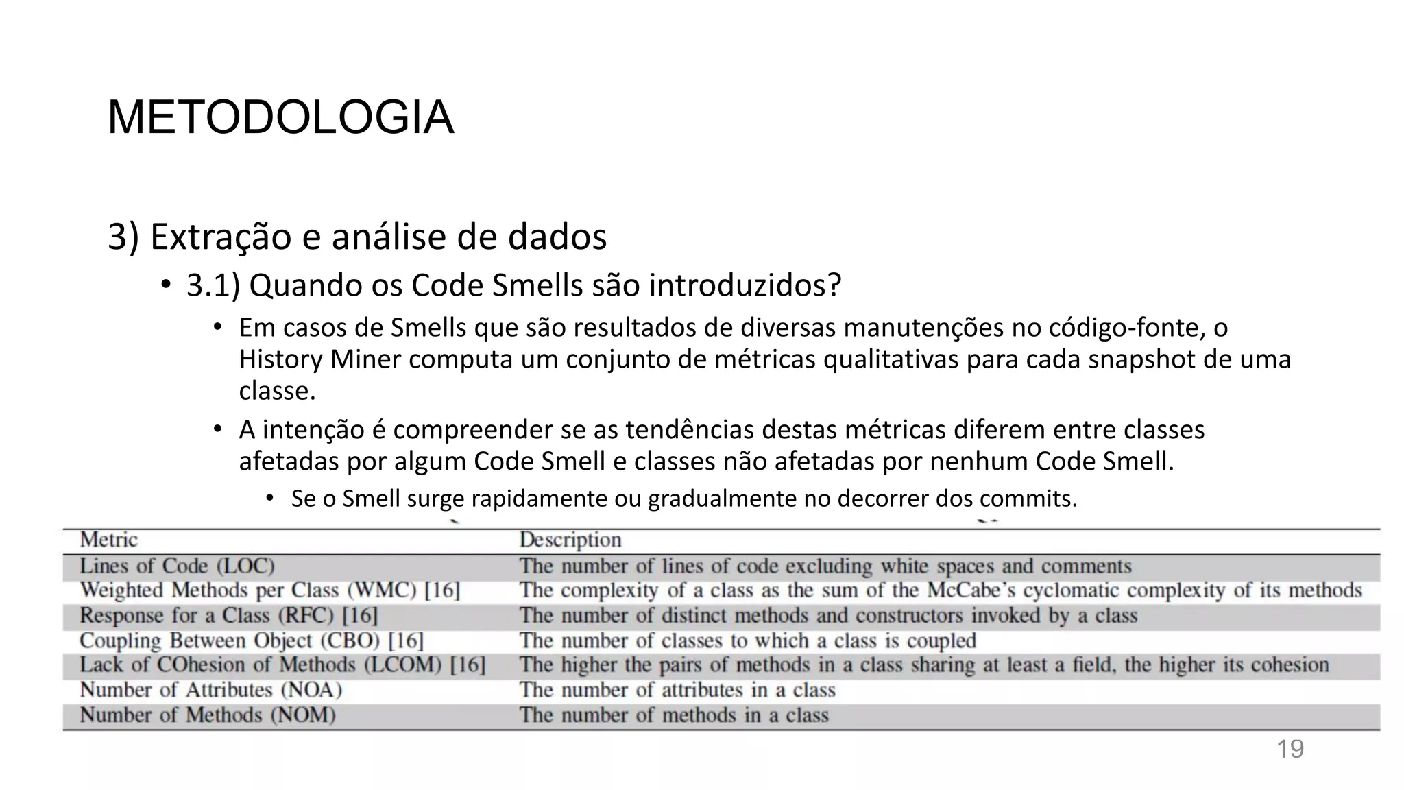 METODOLOGIA
3) Extração e análise de dados
• 3.1) Quando os Code Smells são introduzidos?
• Em casos de Smells que são resultados de diversas manutenções no código-fonte, o
History Miner computa um conjunto de métricas qualitativas para cada snapshot de uma
classe.
• A intenção é compreender se as tendências destas métricas diferem entre classes
afetadas por algum Code Smell e classes não afetadas por nenhum Code Smell.
• Se o Smell surge rapidamente ou gradualmente no decorrer dos commits.
19
 