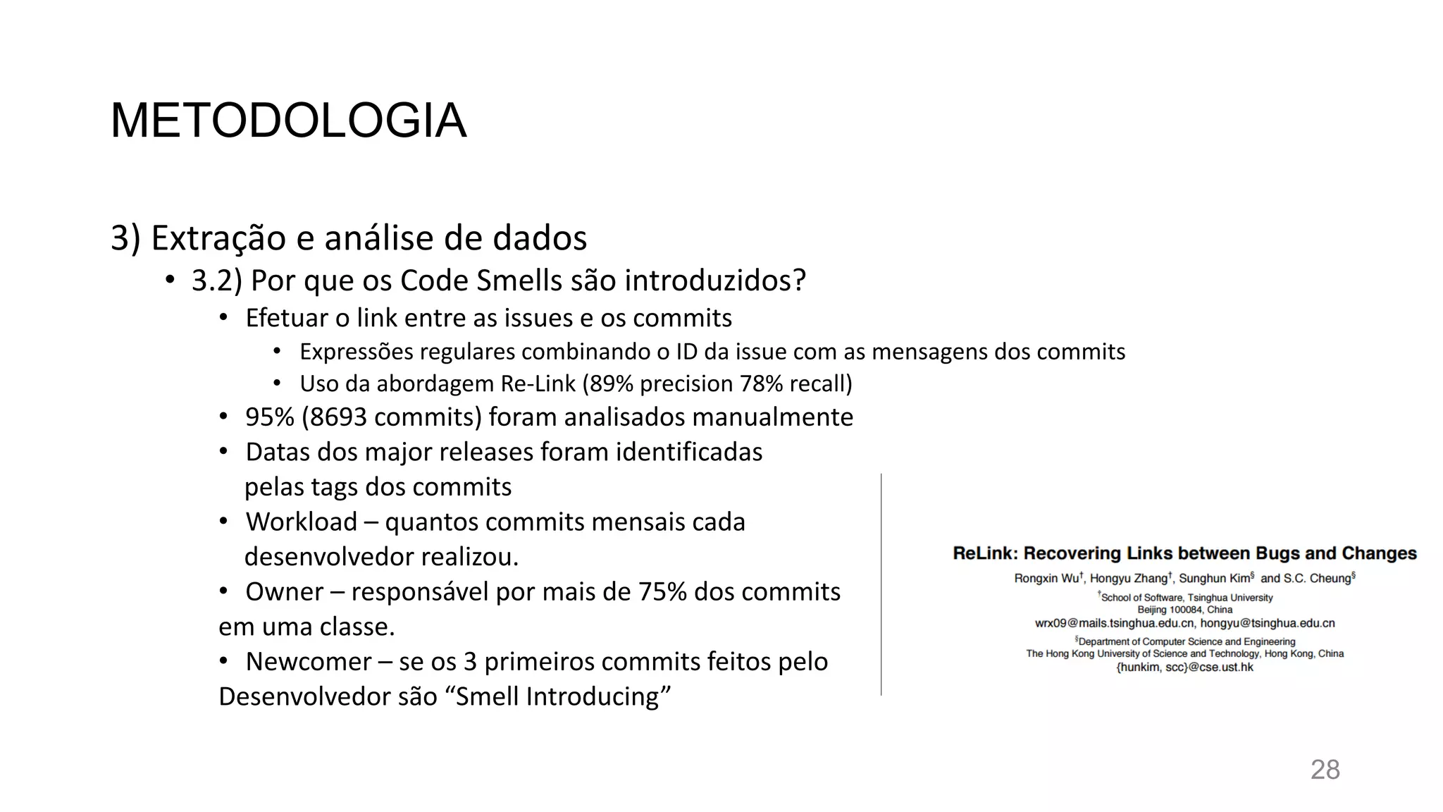 METODOLOGIA
3) Extração e análise de dados
• 3.2) Por que os Code Smells são introduzidos?
• Efetuar o link entre as issues e os commits
• Expressões regulares combinando o ID da issue com as mensagens dos commits
• Uso da abordagem Re-Link (89% precision 78% recall)
• 95% (8693 commits) foram analisados manualmente
• Datas dos major releases foram identificadas
pelas tags dos commits
• Workload – quantos commits mensais cada
desenvolvedor realizou.
• Owner – responsável por mais de 75% dos commits
em uma classe.
• Newcomer – se os 3 primeiros commits feitos pelo
Desenvolvedor são “Smell Introducing”
28
 