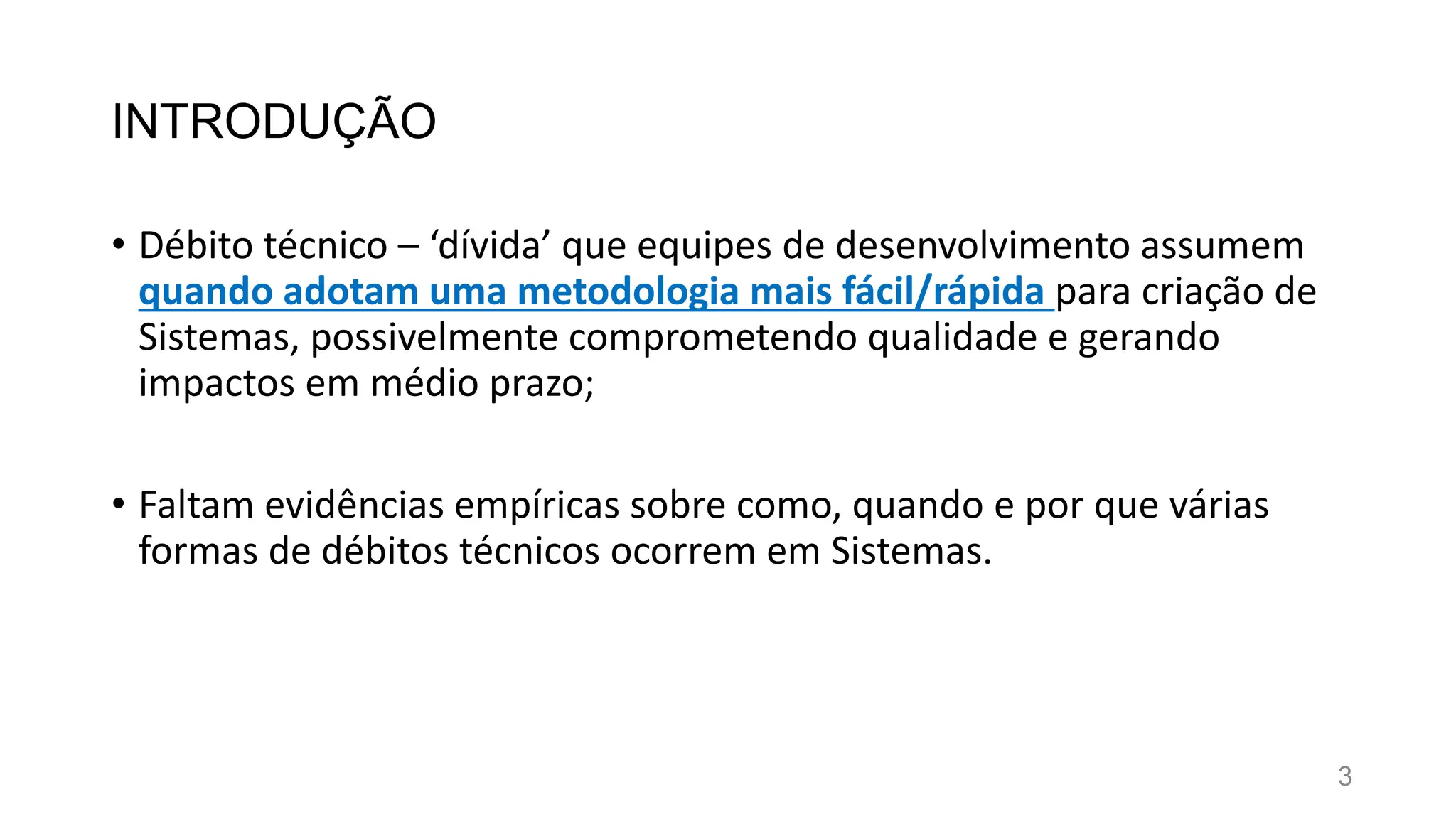 INTRODUÇÃO
• Débito técnico – ‘dívida’ que equipes de desenvolvimento assumem
quando adotam uma metodologia mais fácil/rápida para criação de
Sistemas, possivelmente comprometendo qualidade e gerando
impactos em médio prazo;
• Faltam evidências empíricas sobre como, quando e por que várias
formas de débitos técnicos ocorrem em Sistemas.
3
 