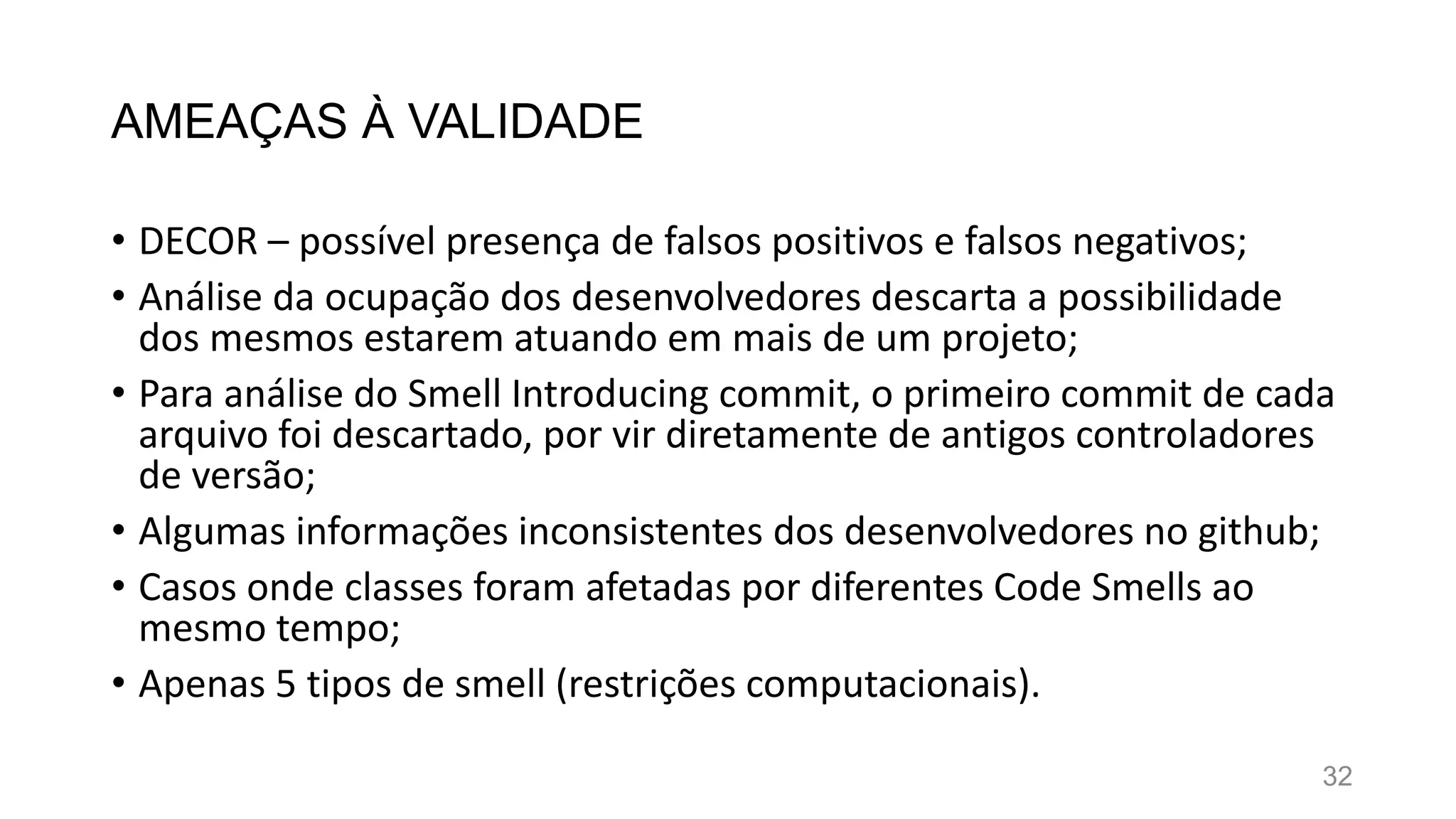 AMEAÇAS À VALIDADE
• DECOR – possível presença de falsos positivos e falsos negativos;
• Análise da ocupação dos desenvolvedores descarta a possibilidade
dos mesmos estarem atuando em mais de um projeto;
• Para análise do Smell Introducing commit, o primeiro commit de cada
arquivo foi descartado, por vir diretamente de antigos controladores
de versão;
• Algumas informações inconsistentes dos desenvolvedores no github;
• Casos onde classes foram afetadas por diferentes Code Smells ao
mesmo tempo;
• Apenas 5 tipos de smell (restrições computacionais).
32
 