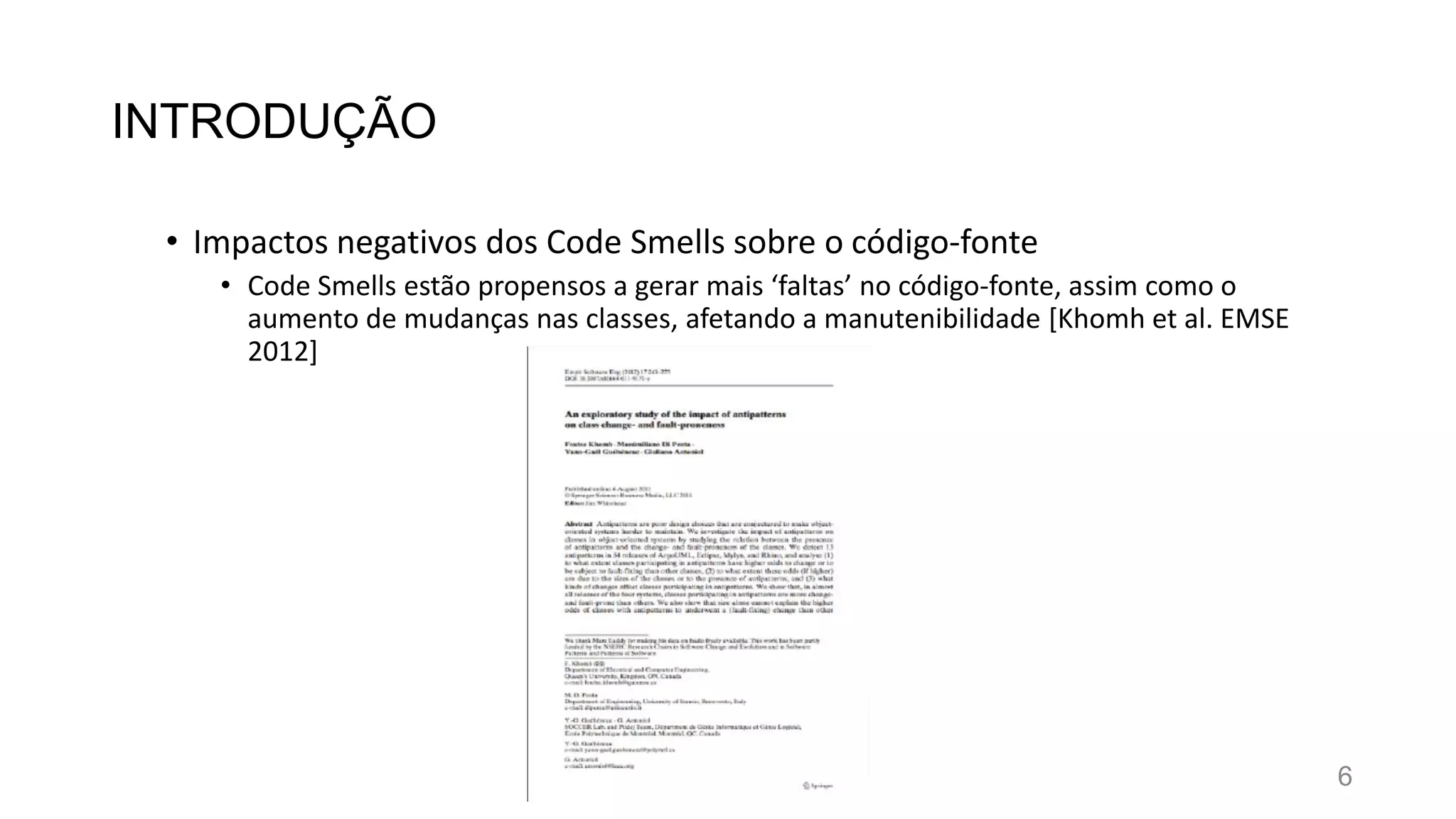 INTRODUÇÃO
• Impactos negativos dos Code Smells sobre o código-fonte
• Code Smells estão propensos a gerar mais ‘faltas’ no código-fonte, assim como o
aumento de mudanças nas classes, afetando a manutenibilidade [Khomh et al. EMSE
2012]
6
 