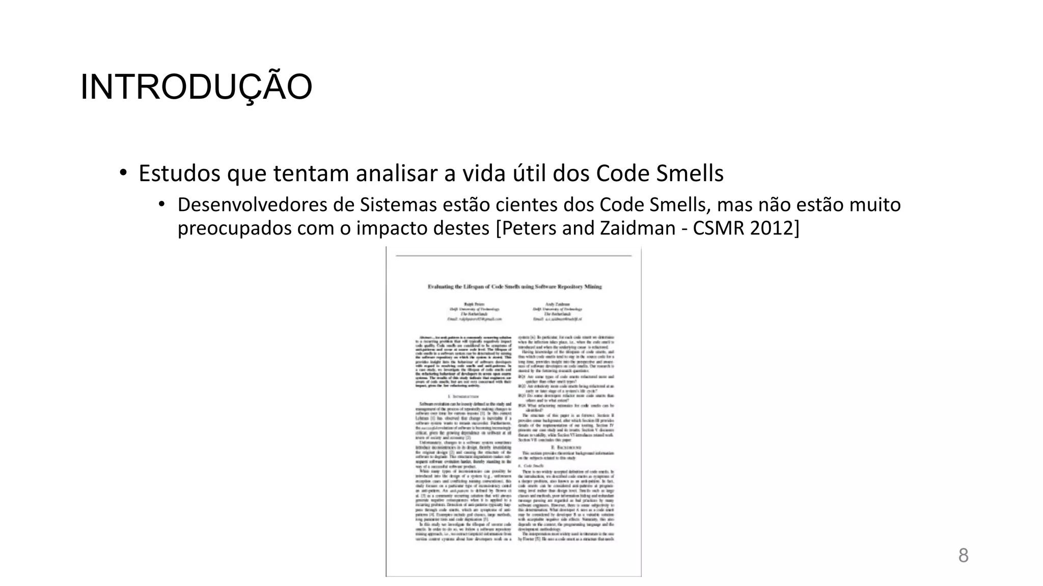 INTRODUÇÃO
• Estudos que tentam analisar a vida útil dos Code Smells
• Desenvolvedores de Sistemas estão cientes dos Code Smells, mas não estão muito
preocupados com o impacto destes [Peters and Zaidman - CSMR 2012]
8
 