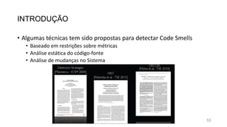 INTRODUÇÃO
• Algumas técnicas tem sido propostas para detectar Code Smells
• Baseado em restrições sobre métricas
• Análise estática do código-fonte
• Análise de mudanças no Sistema
10
 
