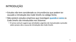 INTRODUÇÃO
• Estudos não tem considerado as circunstâncias que podem ter
causado a introdução dos Code Smells no código-fonte;
• Não existem estudos empíricos que investigam quando e como os
Code Smells são introduzidos nos Sistemas
• O senso comum sugere que atividades urgentes de manutenção e pressão
sobre prazos são a causa da introdução dos Code Smells
12
 