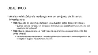 OBJETIVOS
• Analisar o histórico de mudanças em um conjunto de Sistemas,
investigando:
• RQ1: Quando os Code Smells foram introduzidos pelos desenvolvedores;
• Quando a classe é criada? Em atividades de manutenção específicas? Gradualmente com
a evolução do Software?
• RQ2: Quais circunstâncias e motivos estão por detrás do aparecimento dos
Code Smells?
• Desenvolvedores inexperientes? Projetos próximos do deadline? Commits específicos de
correção de bugs ou novas funcionalidades?
13
 