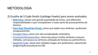 METODOLOGIA
2) Escolha de 5 Code Smells (catálogo Fowler) para serem analisados
• Blob Class: classes com grande quantidade de linhas, com diferentes
responsabilidades e que monopolizam a maior parte do processamento do
Sistema.
• Class Data Should be Private: classe que expõe seus atributos, quebrando
encapsulamento.
• Complex Class: classe com alta complexidade ciclomática.
• Functional Decomposition: classe que possui muitos atributos e poucos
métodos, com pouca ou nenhuma utilização de herança ou polimorfismo.
• Spaghetti Code: classe com métodos longos sem parâmetros, tipicamente
programação procedural em OO.
15
 