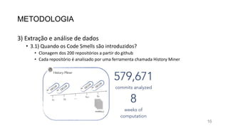 METODOLOGIA
3) Extração e análise de dados
• 3.1) Quando os Code Smells são introduzidos?
• Clonagem dos 200 repositórios a partir do github
• Cada repositório é analisado por uma ferramenta chamada History Miner
16
 