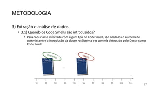 METODOLOGIA
3) Extração e análise de dados
• 3.1) Quando os Code Smells são introduzidos?
• Para cada classe infectada com algum tipo de Code Smell, são contados o número de
commits entre a introdução da classe no Sistema e o commit detectado pelo Decor como
Code Smell
17
 