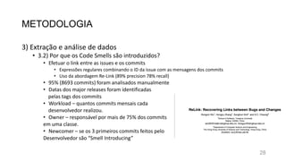 METODOLOGIA
3) Extração e análise de dados
• 3.2) Por que os Code Smells são introduzidos?
• Efetuar o link entre as issues e os commits
• Expressões regulares combinando o ID da issue com as mensagens dos commits
• Uso da abordagem Re-Link (89% precision 78% recall)
• 95% (8693 commits) foram analisados manualmente
• Datas dos major releases foram identificadas
pelas tags dos commits
• Workload – quantos commits mensais cada
desenvolvedor realizou.
• Owner – responsável por mais de 75% dos commits
em uma classe.
• Newcomer – se os 3 primeiros commits feitos pelo
Desenvolvedor são “Smell Introducing”
28
 