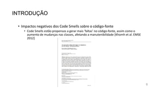 INTRODUÇÃO
• Impactos negativos dos Code Smells sobre o código-fonte
• Code Smells estão propensos a gerar mais ‘faltas’ no código-fonte, assim como o
aumento de mudanças nas classes, afetando a manutenibilidade [Khomh et al. EMSE
2012]
6
 