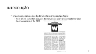 INTRODUÇÃO
• Impactos negativos dos Code Smells sobre o código-fonte
• Code Smells aumentam os custos de manutenção sobre o Sistema [Banker et al.
Communications of the ACM]
7
 