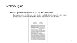 INTRODUÇÃO
• Estudos que tentam analisar a vida útil dos Code Smells
• Desenvolvedores de Sistemas estão cientes dos Code Smells, mas não estão muito
preocupados com o impacto destes [Peters and Zaidman - CSMR 2012]
8
 