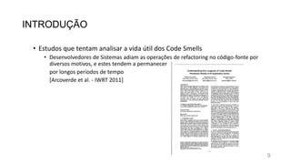 INTRODUÇÃO
• Estudos que tentam analisar a vida útil dos Code Smells
• Desenvolvedores de Sistemas adiam as operações de refactoring no código-fonte por
diversos motivos, e estes tendem a permanecer
por longos períodos de tempo
[Arcoverde et al. - IWRT 2011]
9
 