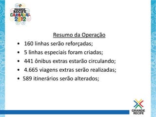 Resumo da Operação
•   160 linhas serão reforçadas;
•   5 linhas especiais foram criadas;
•   441 ônibus extras estarão circulando;
•   4.665 viagens extras serão realizadas;
•   589 itinerários serão alterados;
 