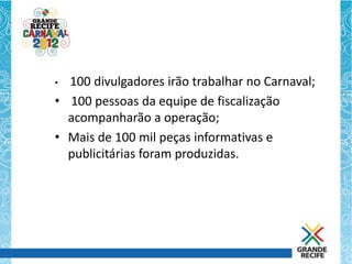 • 100 divulgadores irão trabalhar no Carnaval;
• 100 pessoas da equipe de fiscalização
  acompanharão a operação;
• Mais de 100 mil peças informativas e
  publicitárias foram produzidas.
 