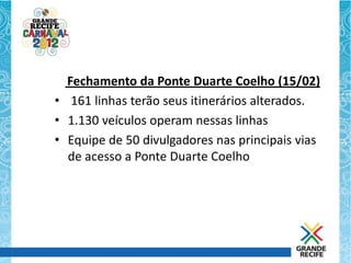 Fechamento da Ponte Duarte Coelho (15/02)
• 161 linhas terão seus itinerários alterados.
• 1.130 veículos operam nessas linhas
• Equipe de 50 divulgadores nas principais vias
  de acesso a Ponte Duarte Coelho
 