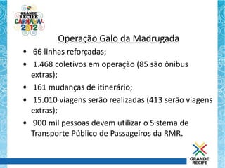 Operação Galo da Madrugada
• 66 linhas reforçadas;
• 1.468 coletivos em operação (85 são ônibus
  extras);
• 161 mudanças de itinerário;
• 15.010 viagens serão realizadas (413 serão viagens
  extras);
• 900 mil pessoas devem utilizar o Sistema de
  Transporte Público de Passageiros da RMR.
 