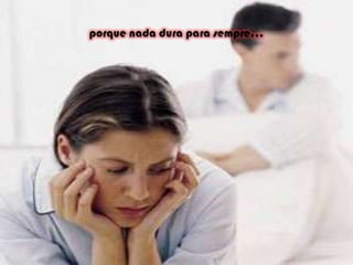 porque nada dura para sempre...