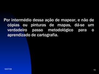Por intermédio dessa ação de mapear, e não de cópias ou pinturas de mapas, dá-se um verdadeiro passo metodológico para o aprendizado de cartografia.  
