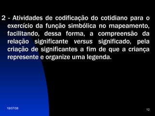2 - Atividades de codificação do cotidiano para o exercício da função simbólica no mapeamento, facilitando, dessa forma, a compreensão da relação significante  versus  significado, pela criação de significantes a fim de que a criança represente e organize uma legenda. 